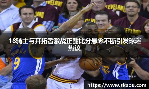 18骑士与开拓者激战正酣比分悬念不断引发球迷热议